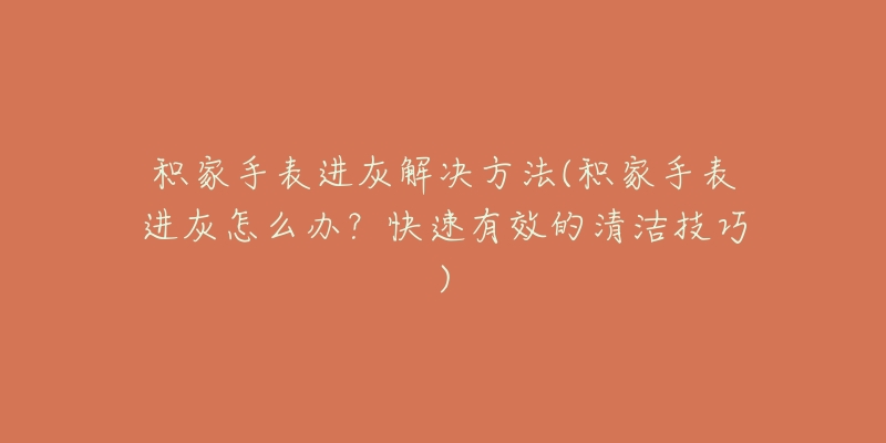积家手表进灰解决方法(积家手表进灰怎么办?快速有效的清洁技巧)-名表号 积家手表进灰解决方法(积家手表进灰怎么办?快速有效的清洁技巧)