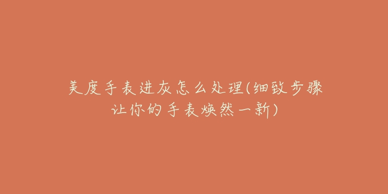 美度手表进灰怎么处理(细致步骤让你的手表焕然一新)-名表号 美度手表进灰怎么处理(细致步骤让你的手表焕然一新)