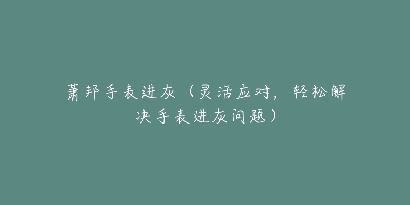 萧邦手表进灰(灵活应对,轻松解决手表进灰问题)-名表号 萧邦手表进灰(灵活应对,轻松解决手表进灰问题)