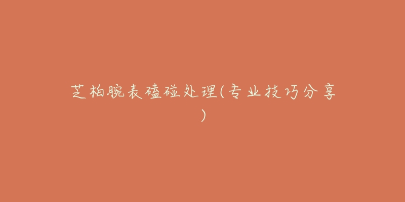 芝柏腕表磕碰处理(专业技巧分享)-名表号 芝柏腕表磕碰处理(专业技巧分享)