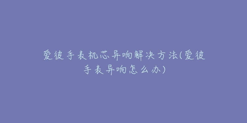 爱彼手表机芯异响解决方法(爱彼手表异响怎么办)-名表号 爱彼手表机芯异响解决方法(爱彼手表异响怎么办)