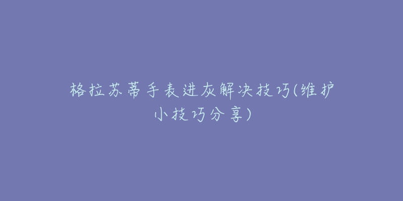 格拉苏蒂手表进灰解决技巧(维护小技巧分享)-名表号 格拉苏蒂手表进灰解决技巧(维护小技巧分享)