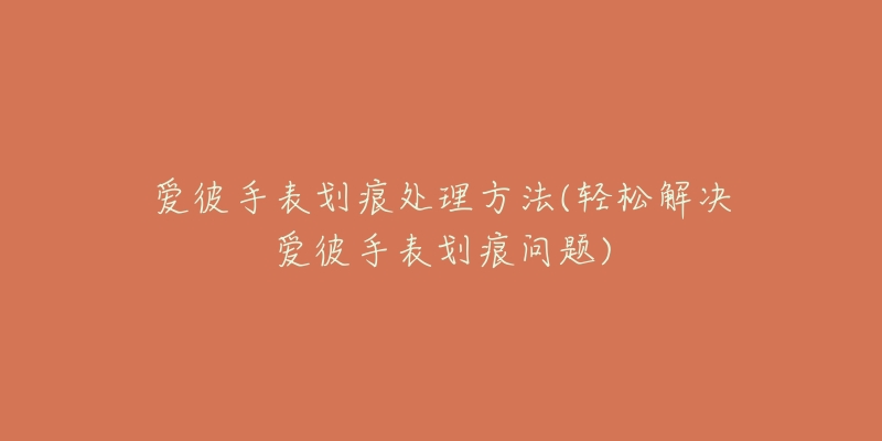 爱彼手表划痕处理方法(轻松解决爱彼手表划痕问题)-名表号 爱彼手表划痕处理方法(轻松解决爱彼手表划痕问题)
