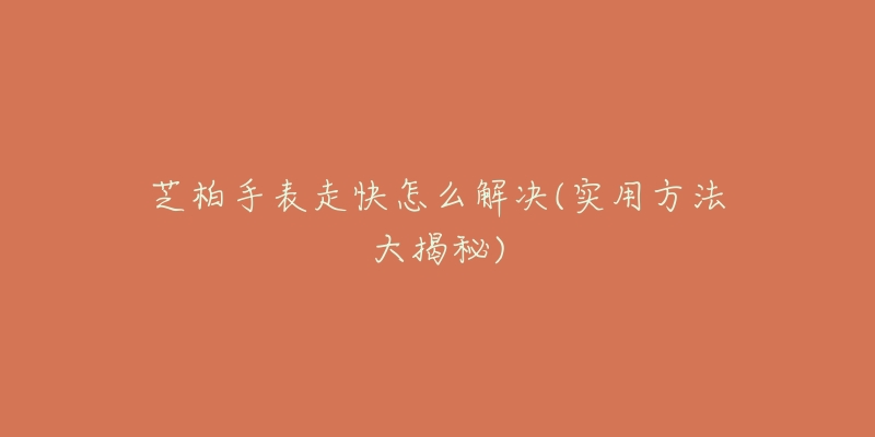 芝柏手表走快怎么解决(实用方法大揭秘)-名表号 芝柏手表走快怎么解决(实用方法大揭秘)