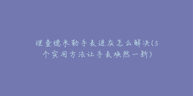 理查德米勒手表进灰怎么解决(5个实用方法让手表焕然一新)-名表号 理查德米勒手表进灰怎么解决(5个实用方法让手表焕然一新)