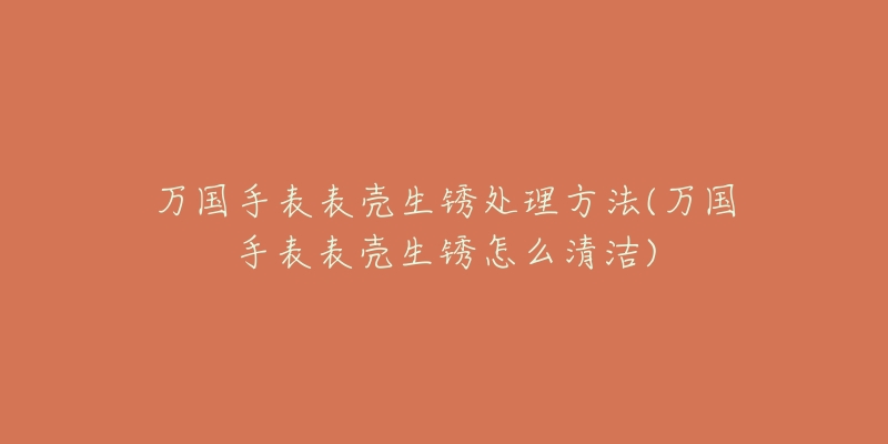 万国手表表壳生锈处理方法(万国手表表壳生锈怎么清洁)-名表号 万国手表表壳生锈处理方法(万国手表表壳生锈怎么清洁)