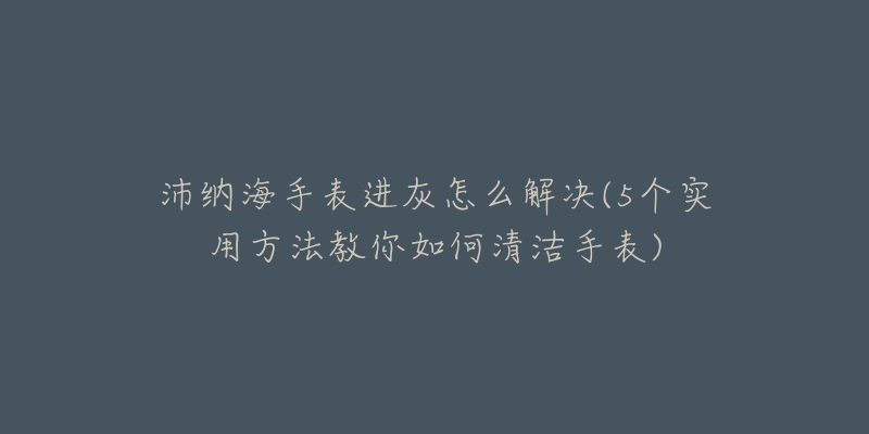 沛纳海手表进灰怎么解决(5个实用方法教你如何清洁手表)-名表号 沛纳海手表进灰怎么解决(5个实用方法教你如何清洁手表)