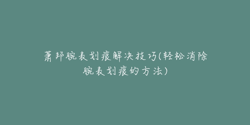 萧邦腕表划痕解决技巧(轻松消除腕表划痕的方法)-名表号 萧邦腕表划痕解决技巧(轻松消除腕表划痕的方法)