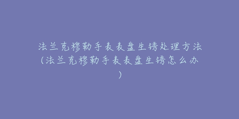 法兰克穆勒手表表盘生锈处理方法(法兰克穆勒手表表盘生锈怎么办)-名表号 法兰克穆勒手表表盘生锈处理方法(法兰克穆勒手表表盘生锈怎么办)