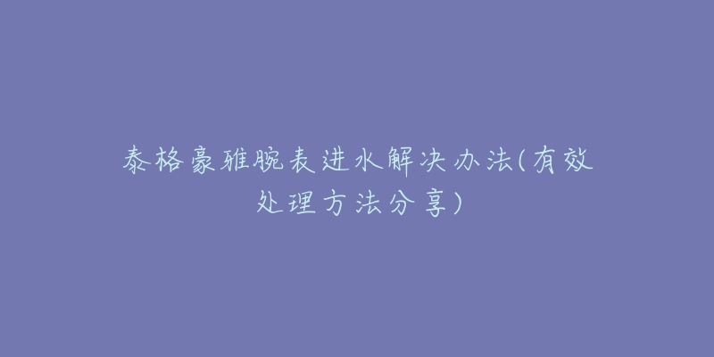 泰格豪雅腕表进水解决办法(有效处理方法分享)-名表号 泰格豪雅腕表进水解决办法(有效处理方法分享)