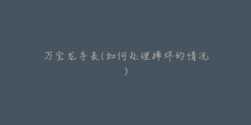 万宝龙手表(如何处理摔坏的情况)-名表号 万宝龙手表(如何处理摔坏的情况)