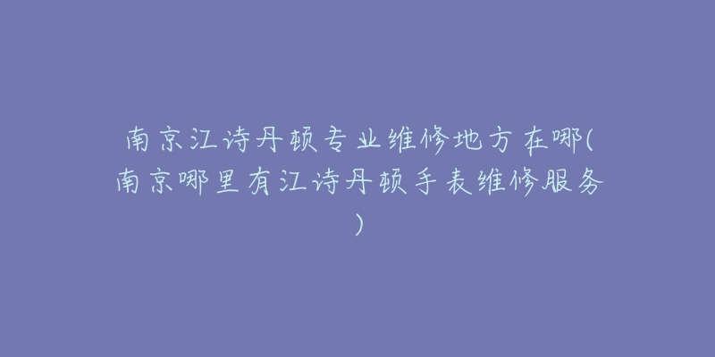 南京江诗丹顿专业维修地方在哪(南京哪里有江诗丹顿手表维修服务)