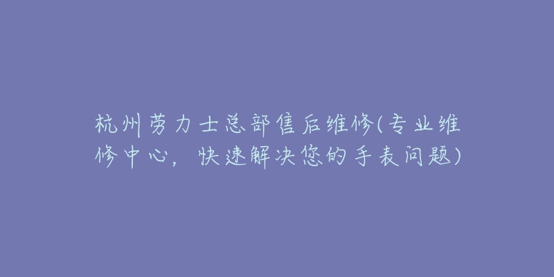 杭州劳力士总部售后维修(专业维修中心,快速解决您的手表问题)-名表号 杭州劳力士总部售后维修(专业维修中心,快速解决您的手表问题)