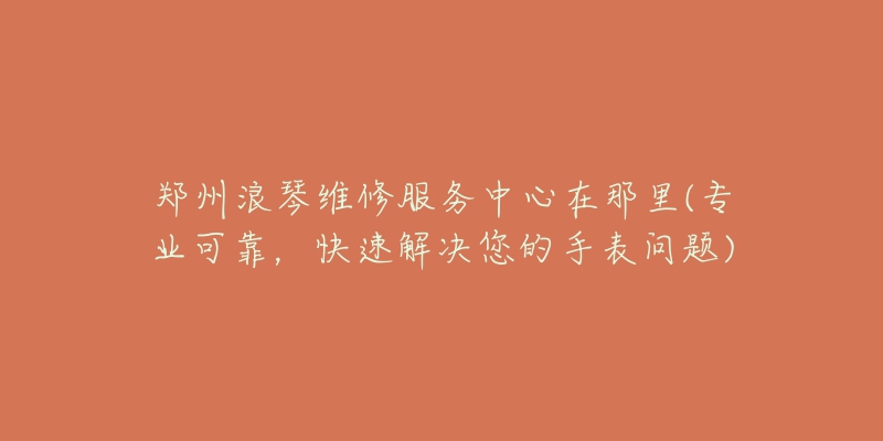 郑州浪琴维修服务中心在那里(专业可靠,快速解决您的手表问题)-名表号 郑州浪琴维修服务中心在那里(专业可靠,快速解决您的手表问题)