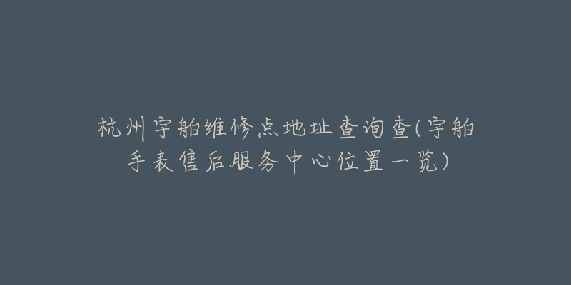 杭州宇舶维修点地址查询查(宇舶手表售后服务中心位置一览)-名表号 杭州宇舶维修点地址查询查(宇舶手表售后服务中心位置一览)