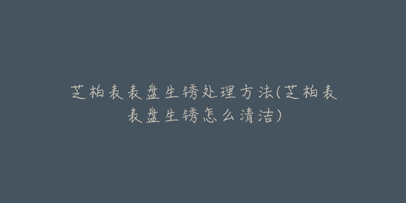 芝柏表表盘生锈处理方法(芝柏表表盘生锈怎么清洁)