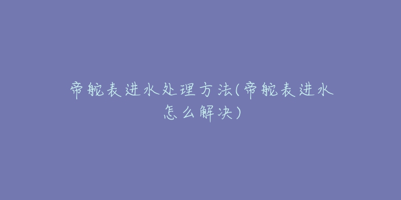 帝舵表进水处理方法(帝舵表进水怎么解决)-名表号 帝舵表进水处理方法(帝舵表进水怎么解决)