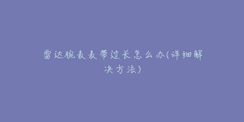 雷达腕表表带过长怎么办(详细解决方法)-名表号 雷达腕表表带过长怎么办(详细解决方法)