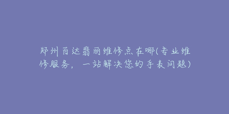 郑州百达翡丽维修点在哪(专业维修服务,一站解决您的手表问题)-名表号 郑州百达翡丽维修点在哪(专业维修服务,一站解决您的手表问题)