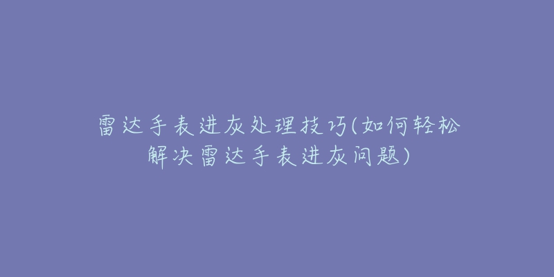 雷达手表进灰处理技巧(如何轻松解决雷达手表进灰问题)-名表号 雷达手表进灰处理技巧(如何轻松解决雷达手表进灰问题)