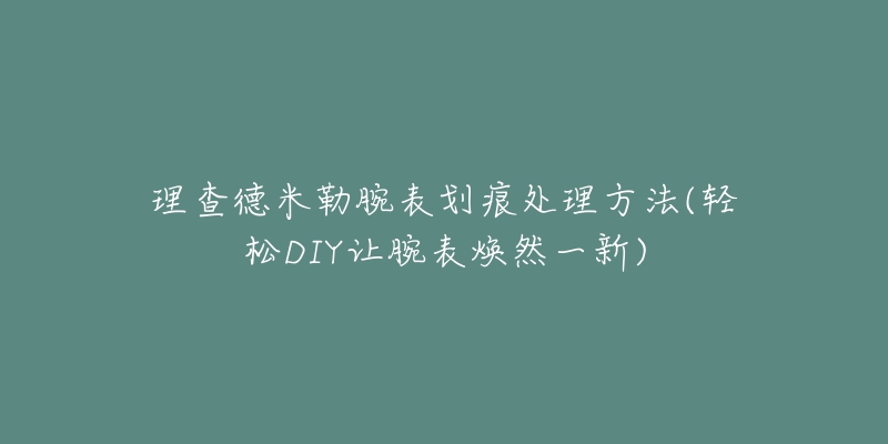 理查德米勒腕表划痕处理方法(轻松DIY让腕表焕然一新)-名表号 理查德米勒腕表划痕处理方法(轻松DIY让腕表焕然一新)