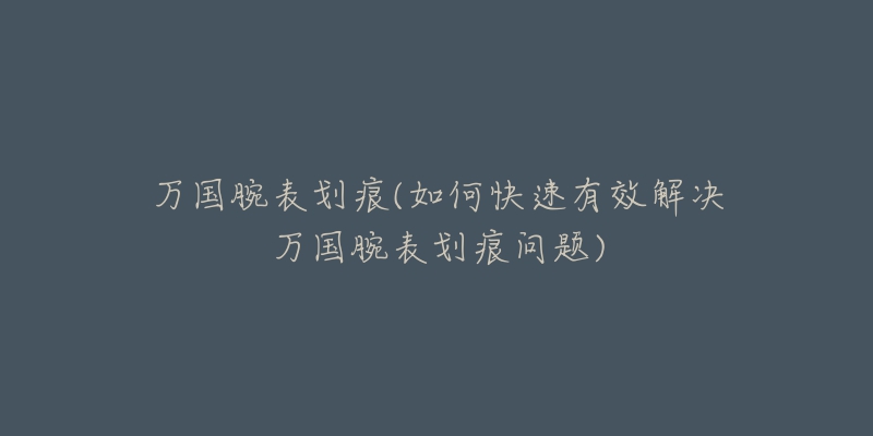 万国腕表划痕(如何快速有效解决万国腕表划痕问题)-名表号 万国腕表划痕(如何快速有效解决万国腕表划痕问题)