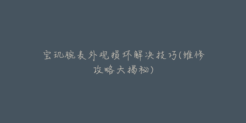 宝玑腕表外观损坏解决技巧(维修攻略大揭秘)-名表号 宝玑腕表外观损坏解决技巧(维修攻略大揭秘)
