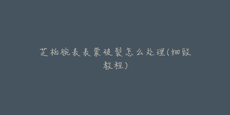芝柏腕表表蒙破裂怎么处理(细致教程)-名表号 芝柏腕表表蒙破裂怎么处理(细致教程)