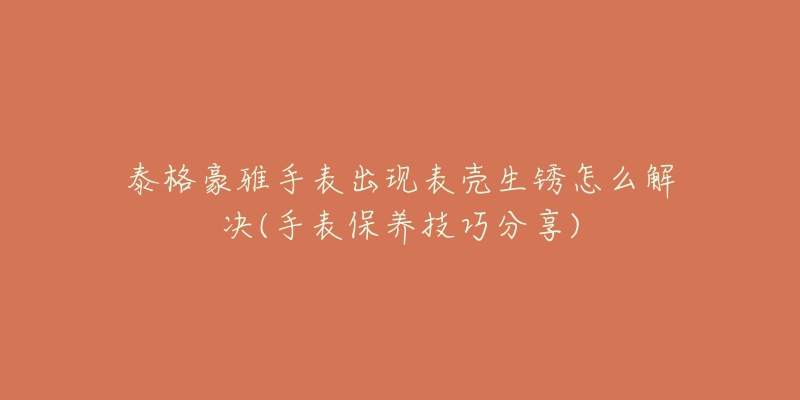 泰格豪雅手表出现表壳生锈怎么解决(手表保养技巧分享)-名表号 泰格豪雅手表出现表壳生锈怎么解决(手表保养技巧分享)