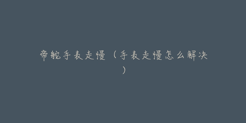 帝舵手表走慢(手表走慢怎么解决)-名表号 帝舵手表走慢(手表走慢怎么解决)
