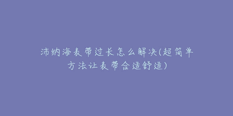 沛纳海表带过长怎么解决(超简单方法让表带合适舒适)-名表号 沛纳海表带过长怎么解决(超简单方法让表带合适舒适)