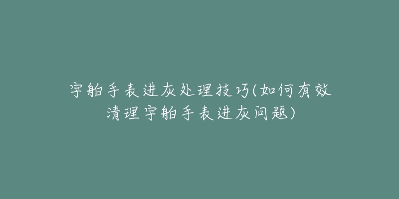 宇舶手表进灰处理技巧(如何有效清理宇舶手表进灰问题)-名表号 宇舶手表进灰处理技巧(如何有效清理宇舶手表进灰问题)