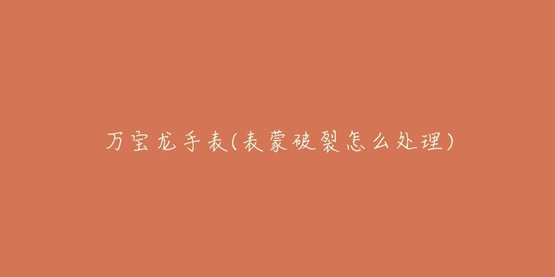 万宝龙手表(表蒙破裂怎么处理)-名表号 万宝龙手表(表蒙破裂怎么处理)