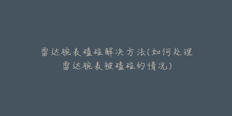 雷达腕表磕碰解决方法(如何处理雷达腕表被磕碰的情况)-名表号 雷达腕表磕碰解决方法(如何处理雷达腕表被磕碰的情况)