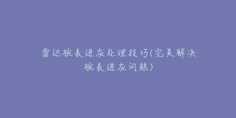 雷达腕表进灰处理技巧(完美解决腕表进灰问题)-名表号 雷达腕表进灰处理技巧(完美解决腕表进灰问题)