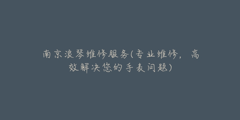 南京浪琴维修服务(专业维修,高效解决您的手表问题)-名表号 南京浪琴维修服务(专业维修,高效解决您的手表问题)
