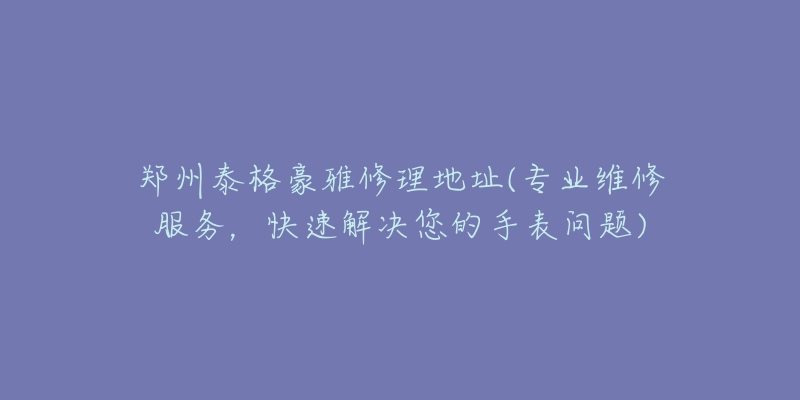 郑州泰格豪雅修理地址(专业维修服务,快速解决您的手表问题)-名表号 郑州泰格豪雅修理地址(专业维修服务,快速解决您的手表问题)