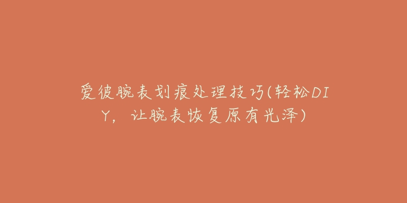 爱彼腕表划痕处理技巧(轻松DIY,让腕表恢复原有光泽)-名表号 爱彼腕表划痕处理技巧(轻松DIY,让腕表恢复原有光泽)