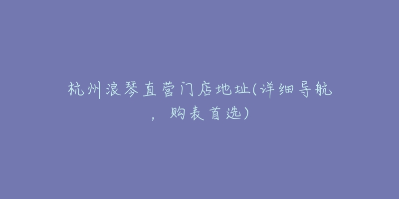 杭州浪琴直营门店地址(详细导航,购表首选)-名表号 杭州浪琴直营门店地址(详细导航,购表首选)
