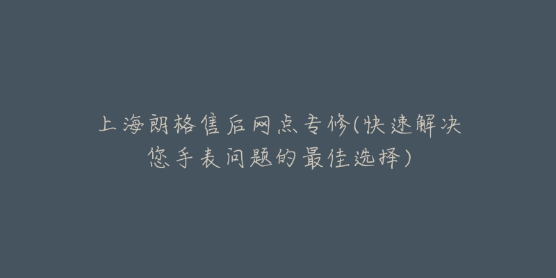 上海朗格售后网点专修(快速解决您手表问题的最佳选择)-名表号 上海朗格售后网点专修(快速解决您手表问题的最佳选择)