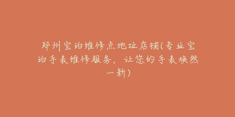 郑州宝珀维修点地址店铺(专业宝珀手表维修服务,让您的手表焕然一新)-名表号 郑州宝珀维修点地址店铺(专业宝珀手表维修服务,让您的手表焕然一新)