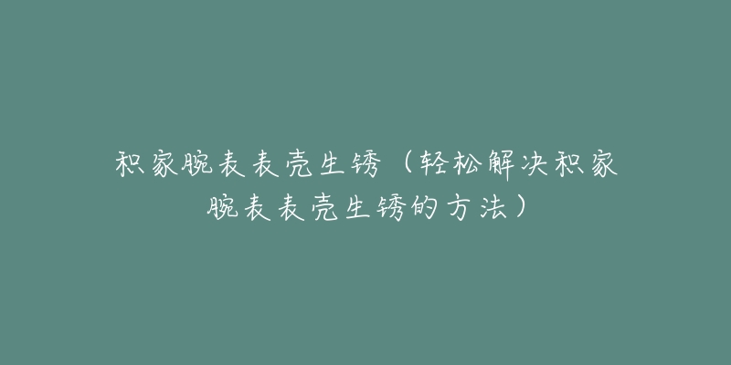 积家腕表表壳生锈(轻松解决积家腕表表壳生锈的方法)-名表号 积家腕表表壳生锈(轻松解决积家腕表表壳生锈的方法)