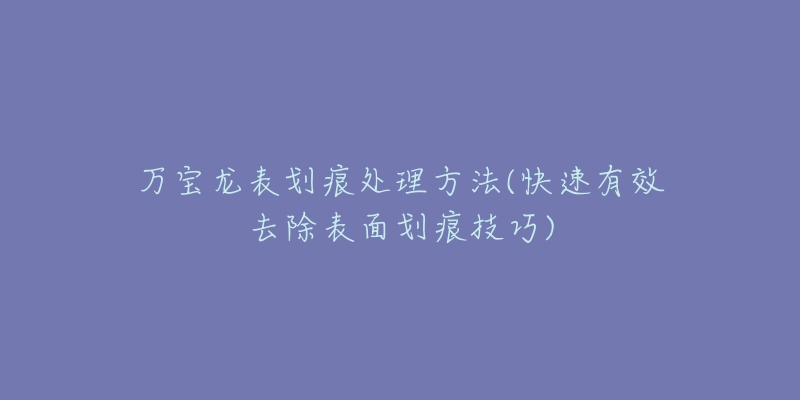 万宝龙表划痕处理方法(快速有效去除表面划痕技巧)-名表号 万宝龙表划痕处理方法(快速有效去除表面划痕技巧)
