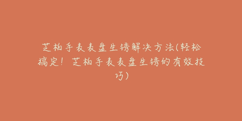 芝柏手表表盘生锈解决方法(轻松搞定!芝柏手表表盘生锈的有效技巧)-名表号 芝柏手表表盘生锈解决方法(轻松搞定!芝柏手表表盘生锈的有效技巧)
