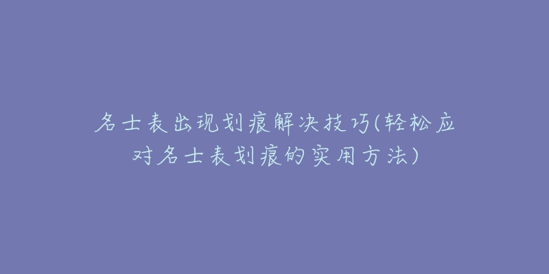 名士表出现划痕解决技巧(轻松应对名士表划痕的实用方法)-名表号 名士表出现划痕解决技巧(轻松应对名士表划痕的实用方法)