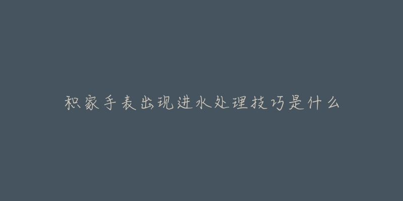 积家手表出现进水处理技巧是什么-名表号 积家手表出现进水处理技巧是什么