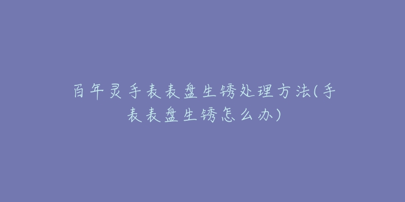 百年灵手表表盘生锈处理方法(手表表盘生锈怎么办)
