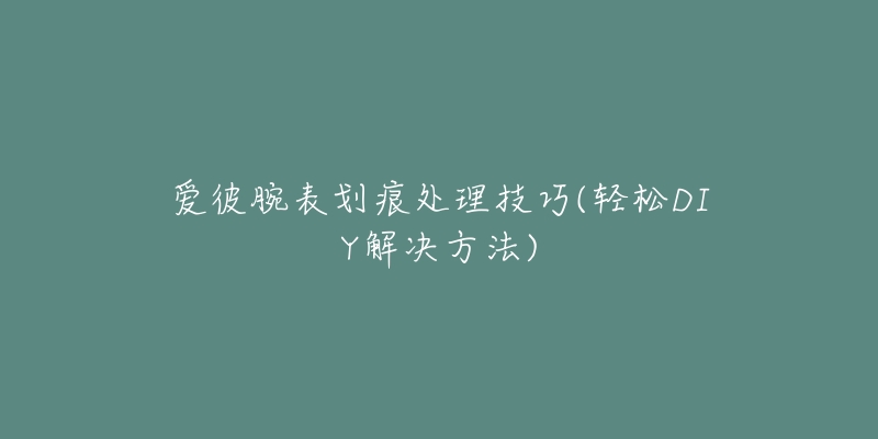 爱彼腕表划痕处理技巧(轻松DIY解决方法)-名表号 爱彼腕表划痕处理技巧(轻松DIY解决方法)