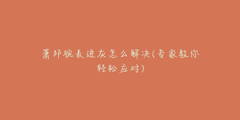 萧邦腕表进灰怎么解决(专家教你轻松应对)-名表号 萧邦腕表进灰怎么解决(专家教你轻松应对)