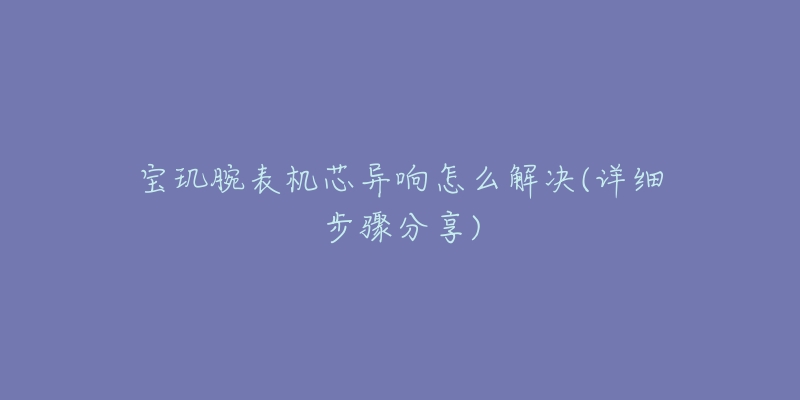 宝玑腕表机芯异响怎么解决(详细步骤分享)-名表号 宝玑腕表机芯异响怎么解决(详细步骤分享)